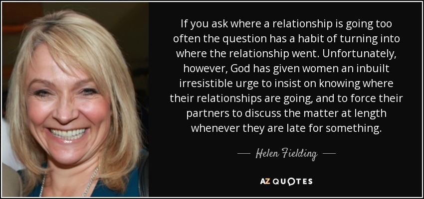 If you ask where a relationship is going too often the question has a habit of turning into where the relationship went. Unfortunately, however, God has given women an inbuilt irresistible urge to insist on knowing where their relationships are going, and to force their partners to discuss the matter at length whenever they are late for something. - Helen Fielding