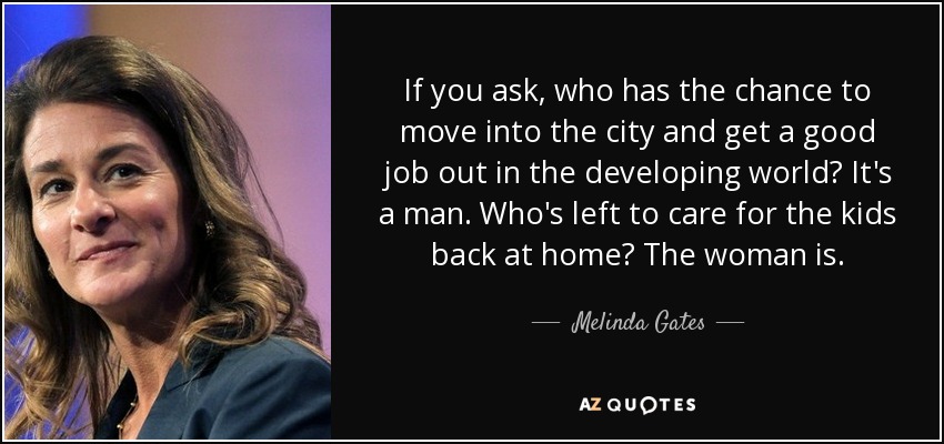 If you ask, who has the chance to move into the city and get a good job out in the developing world? It's a man. Who's left to care for the kids back at home? The woman is. - Melinda Gates