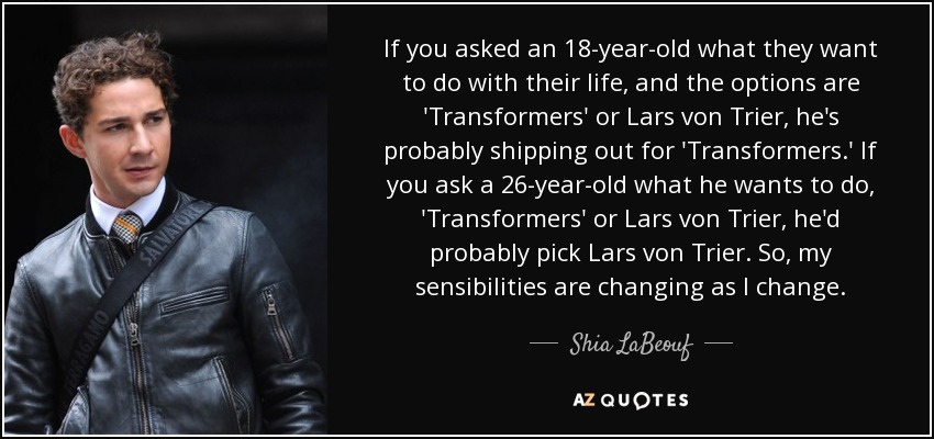 If you asked an 18-year-old what they want to do with their life, and the options are 'Transformers' or Lars von Trier, he's probably shipping out for 'Transformers.' If you ask a 26-year-old what he wants to do, 'Transformers' or Lars von Trier, he'd probably pick Lars von Trier. So, my sensibilities are changing as I change. - Shia LaBeouf