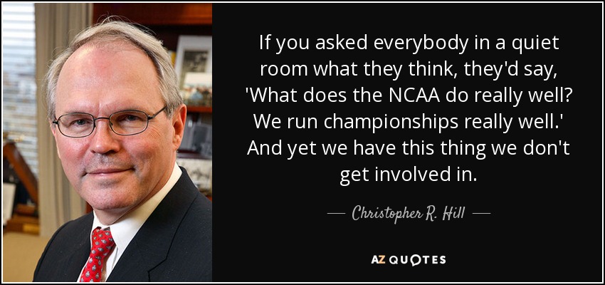 If you asked everybody in a quiet room what they think, they'd say, 'What does the NCAA do really well? We run championships really well.' And yet we have this thing we don't get involved in. - Christopher R. Hill