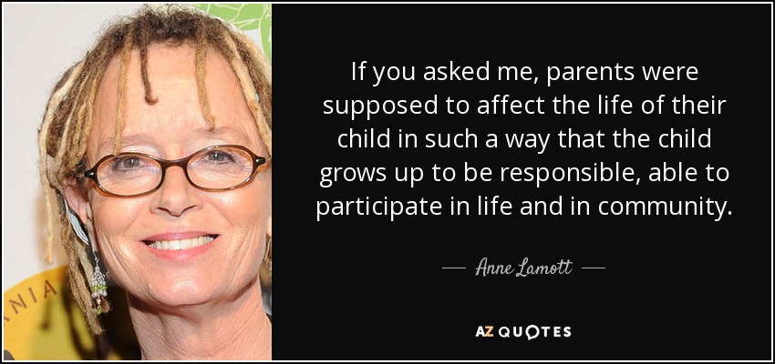 If you asked me, parents were supposed to affect the life of their child in such a way that the child grows up to be responsible, able to participate in life and in community. - Anne Lamott