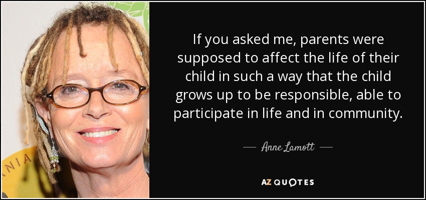 If you asked me, parents were supposed to affect the life of their child in such a way that the child grows up to be responsible, able to participate in life and in community. - Anne Lamott