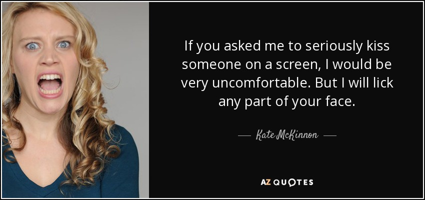If you asked me to seriously kiss someone on a screen, I would be very uncomfortable. But I will lick any part of your face. - Kate McKinnon