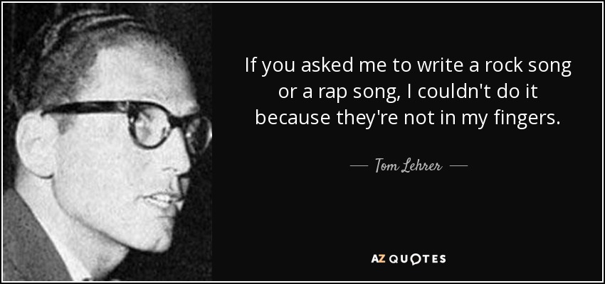 If you asked me to write a rock song or a rap song, I couldn't do it because they're not in my fingers. - Tom Lehrer