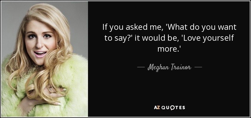 If you asked me, 'What do you want to say?' it would be, 'Love yourself more.' - Meghan Trainor