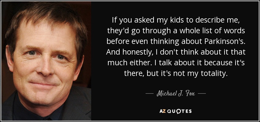 If you asked my kids to describe me, they'd go through a whole list of words before even thinking about Parkinson's. And honestly, I don't think about it that much either. I talk about it because it's there, but it's not my totality. - Michael J. Fox