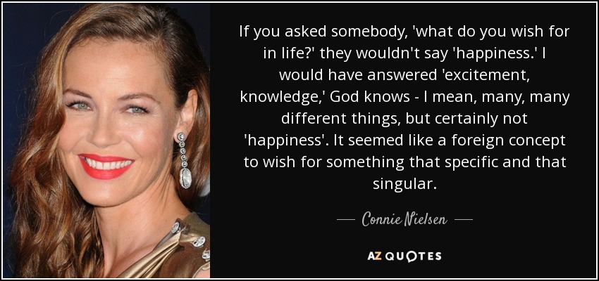 If you asked somebody, 'what do you wish for in life?' they wouldn't say 'happiness.' I would have answered 'excitement, knowledge,' God knows - I mean, many, many different things, but certainly not 'happiness'. It seemed like a foreign concept to wish for something that specific and that singular. - Connie Nielsen