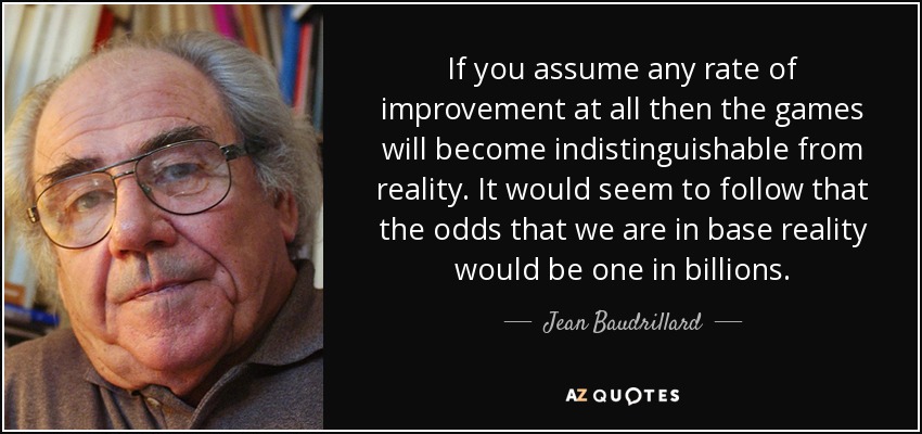 If you assume any rate of improvement at all then the games will become indistinguishable from reality. It would seem to follow that the odds that we are in base reality would be one in billions. - Jean Baudrillard