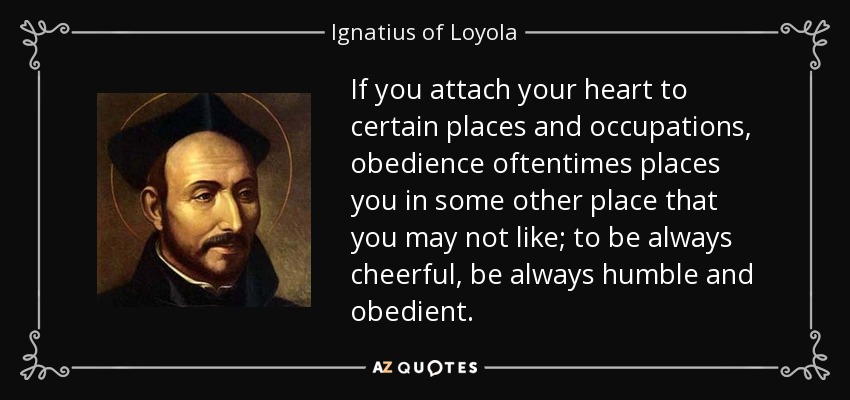 If you attach your heart to certain places and occupations, obedience oftentimes places you in some other place that you may not like; to be always cheerful, be always humble and obedient. - Ignatius of Loyola