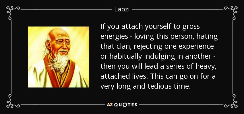 If you attach yourself to gross energies - loving this person, hating that clan, rejecting one experience or habitually indulging in another - then you will lead a series of heavy, attached lives. This can go on for a very long and tedious time. - Laozi