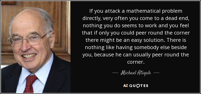 If you attack a mathematical problem directly, very often you come to a dead end, nothing you do seems to work and you feel that if only you could peer round the corner there might be an easy solution. There is nothing like having somebody else beside you, because he can usually peer round the corner. - Michael Atiyah
