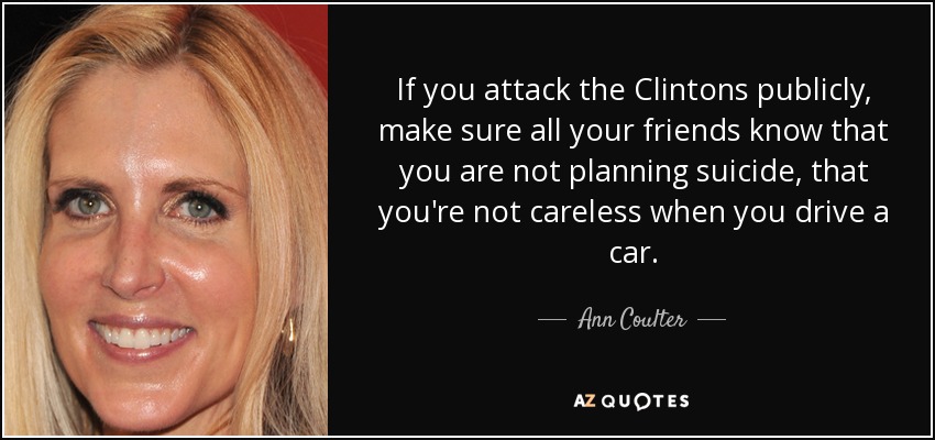 If you attack the Clintons publicly, make sure all your friends know that you are not planning suicide, that you're not careless when you drive a car. - Ann Coulter