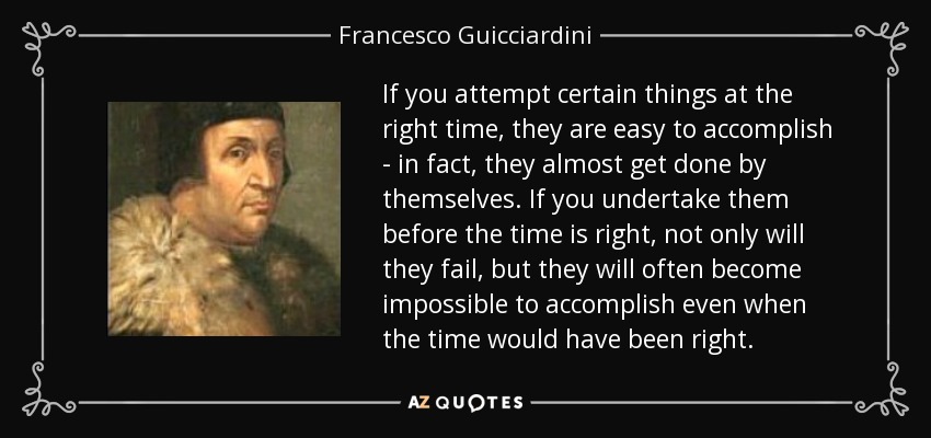If you attempt certain things at the right time, they are easy to accomplish - in fact, they almost get done by themselves. If you undertake them before the time is right, not only will they fail, but they will often become impossible to accomplish even when the time would have been right. - Francesco Guicciardini