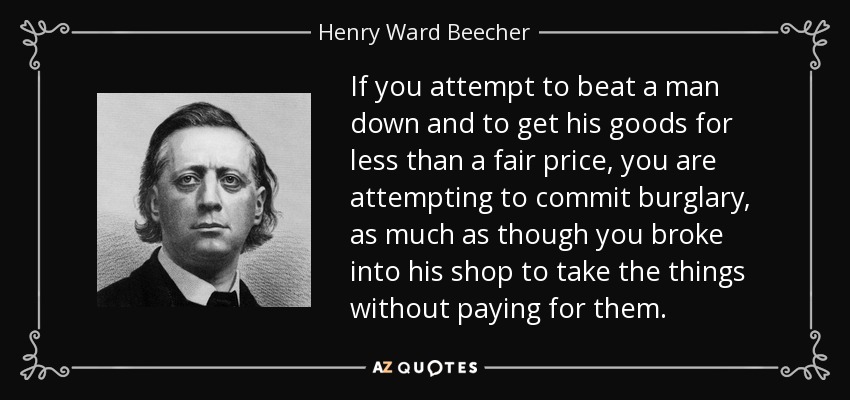If you attempt to beat a man down and to get his goods for less than a fair price, you are attempting to commit burglary, as much as though you broke into his shop to take the things without paying for them. - Henry Ward Beecher