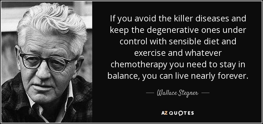If you avoid the killer diseases and keep the degenerative ones under control with sensible diet and exercise and whatever chemotherapy you need to stay in balance, you can live nearly forever. - Wallace Stegner