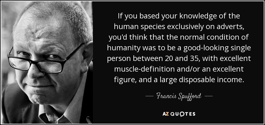 If you based your knowledge of the human species exclusively on adverts, you'd think that the normal condition of humanity was to be a good-looking single person between 20 and 35, with excellent muscle-definition and/or an excellent figure, and a large disposable income. - Francis Spufford