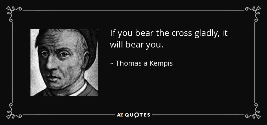 If you bear the cross gladly, it will bear you. - Thomas a Kempis