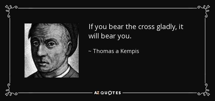 If you bear the cross gladly, it will bear you. - Thomas a Kempis