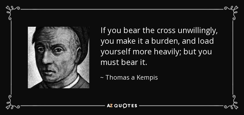 If you bear the cross unwillingly, you make it a burden, and load yourself more heavily; but you must bear it. - Thomas a Kempis