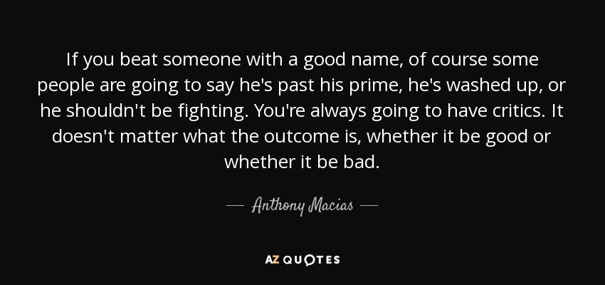 If you beat someone with a good name, of course some people are going to say he's past his prime, he's washed up, or he shouldn't be fighting. You're always going to have critics. It doesn't matter what the outcome is, whether it be good or whether it be bad. - Anthony Macias