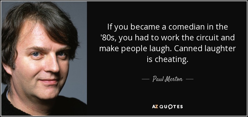 If you became a comedian in the '80s, you had to work the circuit and make people laugh. Canned laughter is cheating. - Paul Merton