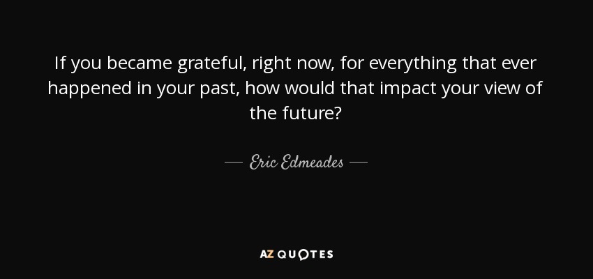 If you became grateful, right now, for everything that ever happened in your past, how would that impact your view of the future? - Eric Edmeades