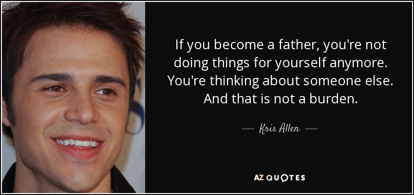 If you become a father, you're not doing things for yourself anymore. You're thinking about someone else. And that is not a burden. - Kris Allen