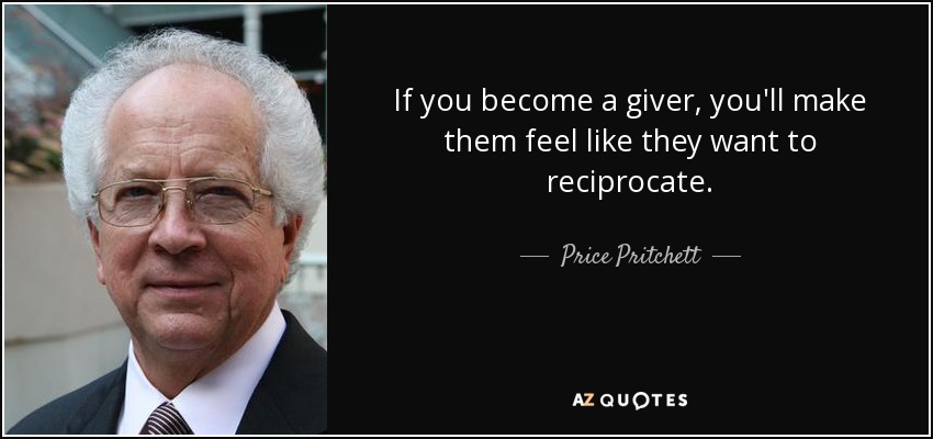 If you become a giver, you'll make them feel like they want to reciprocate. - Price Pritchett