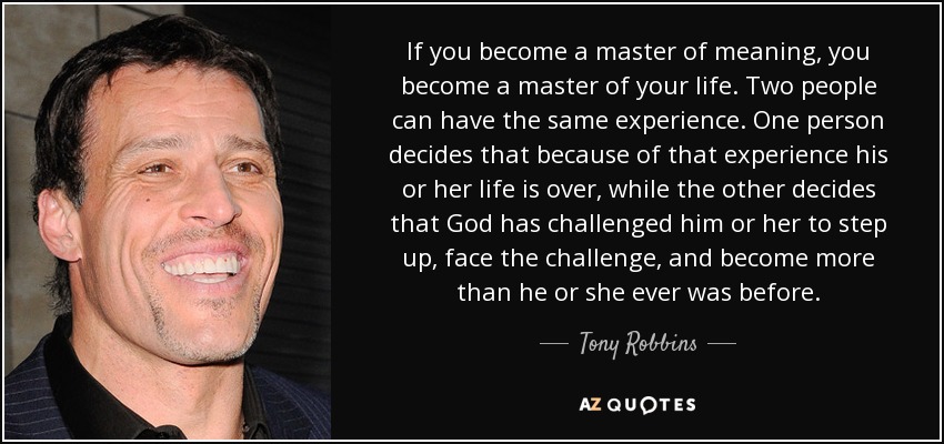 If you become a master of meaning, you become a master of your life. Two people can have the same experience. One person decides that because of that experience his or her life is over, while the other decides that God has challenged him or her to step up, face the challenge, and become more than he or she ever was before. - Tony Robbins