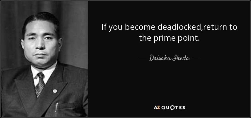 If you become deadlocked,return to the prime point. - Daisaku Ikeda