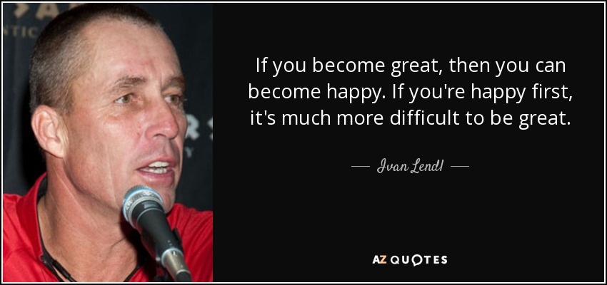 If you become great, then you can become happy. If you're happy first, it's much more difficult to be great. - Ivan Lendl