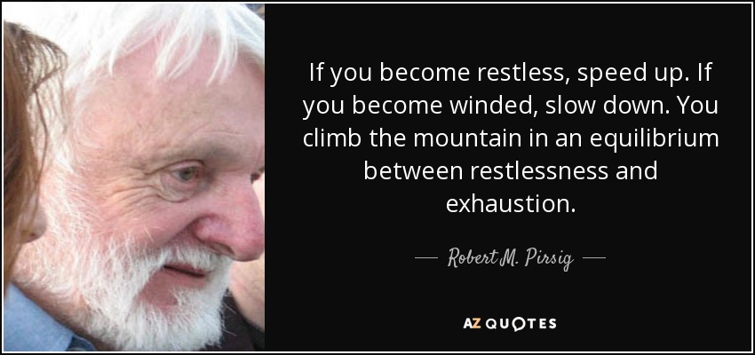 If you become restless, speed up. If you become winded, slow down. You climb the mountain in an equilibrium between restlessness and exhaustion. - Robert M. Pirsig