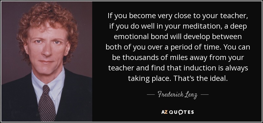 If you become very close to your teacher, if you do well in your meditation, a deep emotional bond will develop between both of you over a period of time. You can be thousands of miles away from your teacher and find that induction is always taking place. That's the ideal. - Frederick Lenz
