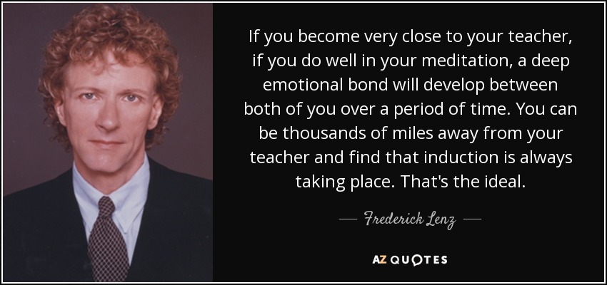 If you become very close to your teacher, if you do well in your meditation, a deep emotional bond will develop between both of you over a period of time. You can be thousands of miles away from your teacher and find that induction is always taking place. That's the ideal. - Frederick Lenz