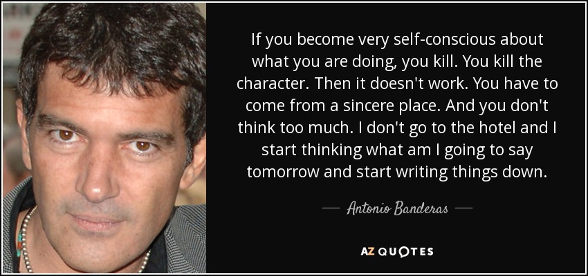 If you become very self-conscious about what you are doing, you kill. You kill the character. Then it doesn't work. You have to come from a sincere place. And you don't think too much. I don't go to the hotel and I start thinking what am I going to say tomorrow and start writing things down. - Antonio Banderas