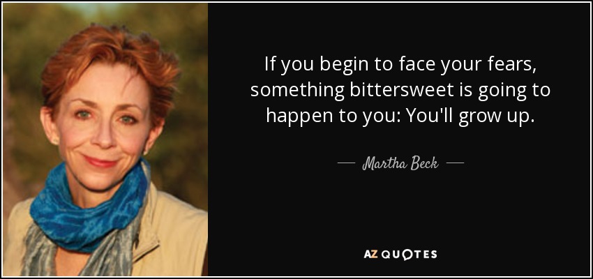 If you begin to face your fears, something bittersweet is going to happen to you: You'll grow up. - Martha Beck