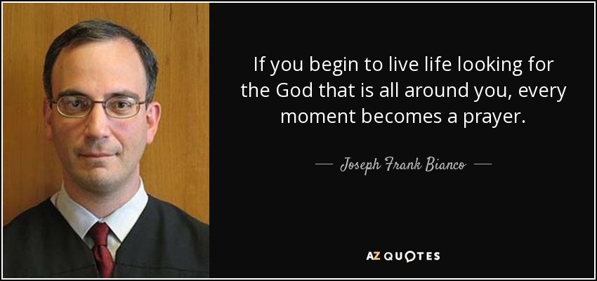 If you begin to live life looking for the God that is all around you, every moment becomes a prayer. - Joseph Frank Bianco