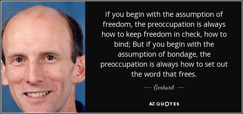 If you begin with the assumption of freedom, the preoccupation is always how to keep freedom in check, how to bind; But if you begin with the assumption of bondage, the preoccupation is always how to set out the word that frees. - Gerhard