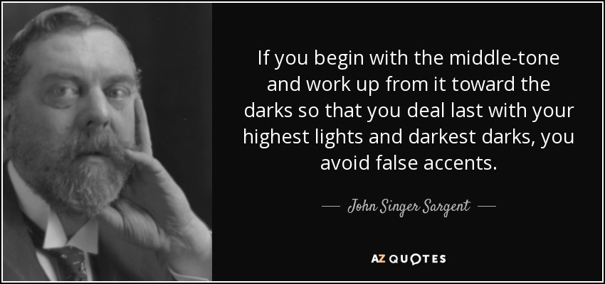 If you begin with the middle-tone and work up from it toward the darks so that you deal last with your highest lights and darkest darks, you avoid false accents. - John Singer Sargent