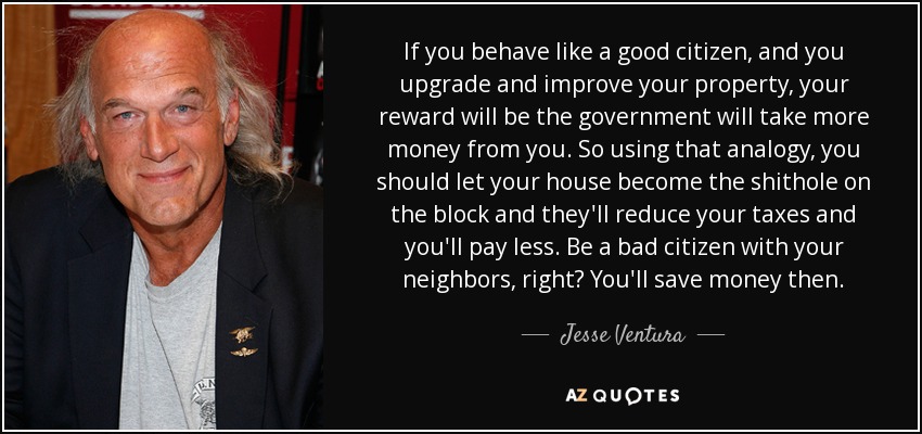 If you behave like a good citizen, and you upgrade and improve your property, your reward will be the government will take more money from you. So using that analogy, you should let your house become the shithole on the block and they'll reduce your taxes and you'll pay less. Be a bad citizen with your neighbors, right? You'll save money then. - Jesse Ventura