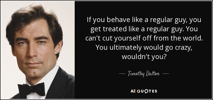 If you behave like a regular guy, you get treated like a regular guy. You can't cut yourself off from the world. You ultimately would go crazy, wouldn't you? - Timothy Dalton