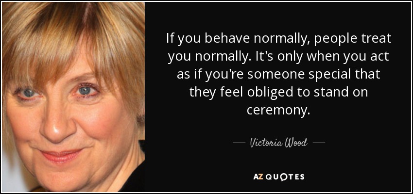 If you behave normally, people treat you normally. It's only when you act as if you're someone special that they feel obliged to stand on ceremony. - Victoria Wood