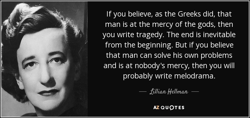 If you believe, as the Greeks did, that man is at the mercy of the gods, then you write tragedy. The end is inevitable from the beginning. But if you believe that man can solve his own problems and is at nobody's mercy, then you will probably write melodrama. - Lillian Hellman