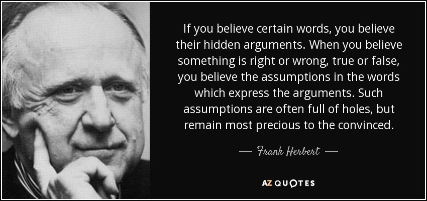 If you believe certain words, you believe their hidden arguments. When you believe something is right or wrong, true or false, you believe the assumptions in the words which express the arguments. Such assumptions are often full of holes, but remain most precious to the convinced. - Frank Herbert