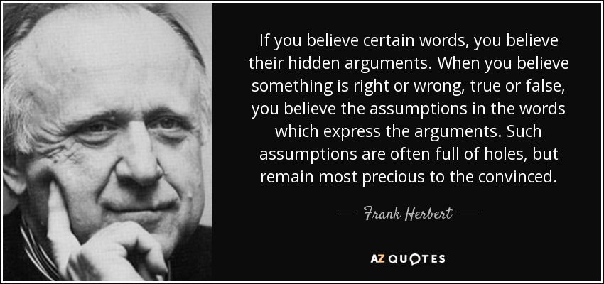 If you believe certain words, you believe their hidden arguments. When you believe something is right or wrong, true or false, you believe the assumptions in the words which express the arguments. Such assumptions are often full of holes, but remain most precious to the convinced. - Frank Herbert