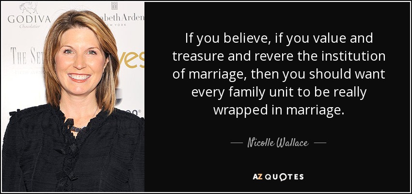 If you believe, if you value and treasure and revere the institution of marriage, then you should want every family unit to be really wrapped in marriage. - Nicolle Wallace