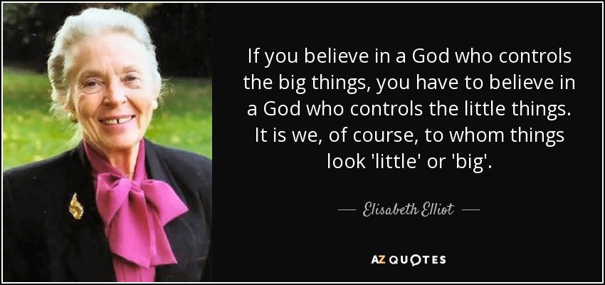 If you believe in a God who controls the big things, you have to believe in a God who controls the little things. It is we, of course, to whom things look 'little' or 'big'. - Elisabeth Elliot