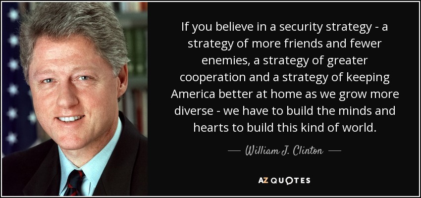 If you believe in a security strategy - a strategy of more friends and fewer enemies, a strategy of greater cooperation and a strategy of keeping America better at home as we grow more diverse - we have to build the minds and hearts to build this kind of world. - William J. Clinton