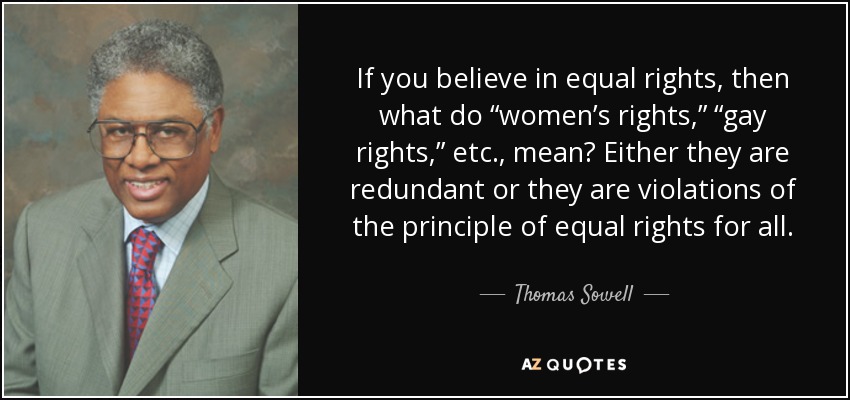 If you believe in equal rights, then what do “women’s rights,” “gay rights,” etc., mean? Either they are redundant or they are violations of the principle of equal rights for all. - Thomas Sowell