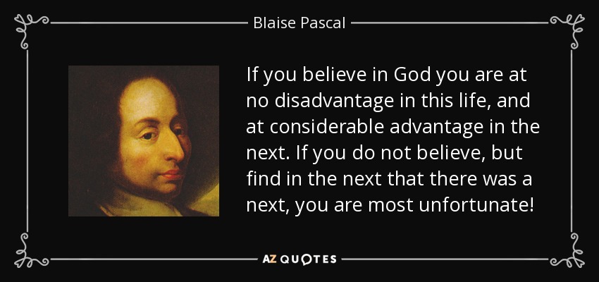 If you believe in God you are at no disadvantage in this life, and at considerable advantage in the next. If you do not believe, but find in the next that there was a next, you are most unfortunate! - Blaise Pascal